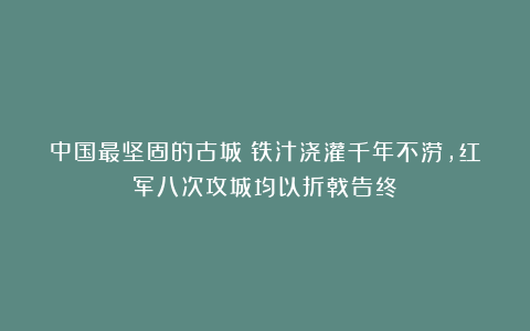 中国最坚固的古城:铁汁浇灌千年不涝,红军八次攻城均以折戟告终