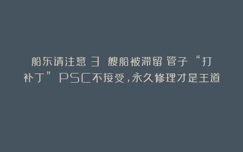 船东请注意:3 艘船被滞留!管子 “打补丁” PSC不接受,永久修理才是王道!
