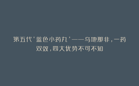 第五代’蓝色小药丸’——乌地那非,一药双效,四大优势不可不知