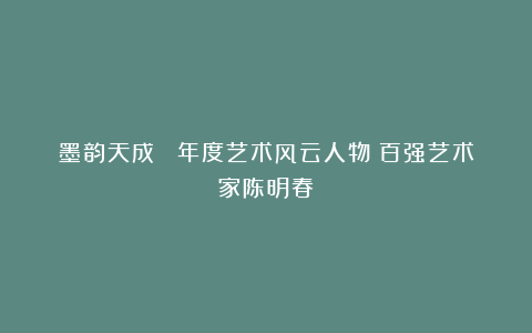 墨韵天成 丨年度艺术风云人物：百强艺术家陈明春