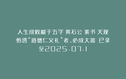 人生成败藏于五字!黄石公《素书》天规:悟透“道德仁义礼”者,必成大器!(已录至2025.07.1)