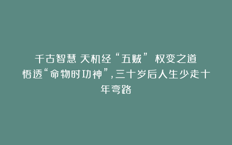 千古智慧《天机经》“五贼” 权变之道：悟透“命物时功神”，三十岁后人生少走十年弯路！