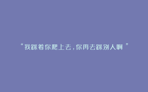 “我踩着你爬上去，你再去踩别人啊！”