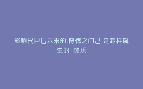 影响RPG未来的《博德之门2》是怎样诞生的?丨触乐