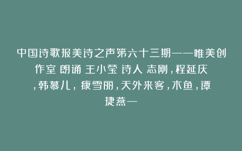 中国诗歌报美诗之声第六十三期——唯美创作室(朗诵:王小莹;诗人:志刚,程延庆,韩慕儿, 康雪丽,天外来客,木鱼,谭捷燕—)