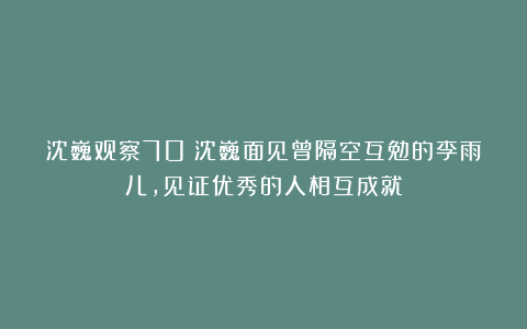 沈巍观察70:沈巍面见曾隔空互勉的李雨儿,见证优秀的人相互成就