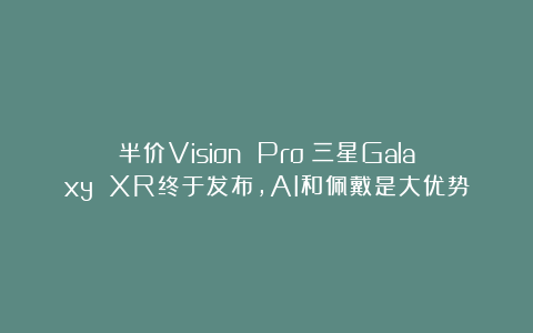 半价Vision Pro！三星Galaxy XR终于发布，AI和佩戴是大优势