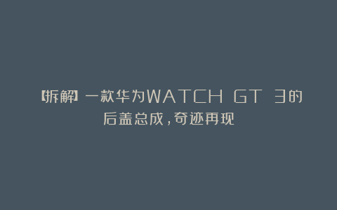 【拆解】一款华为WATCH GT 3的后盖总成,奇迹再现