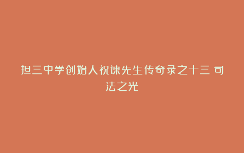 担三中学创始人祝谏先生传奇录之十三：司法之光