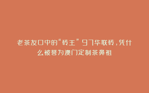 老茶友口中的“砖王”:97华联砖,凭什么被誉为澳门定制茶鼻祖?