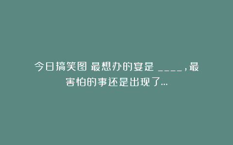 今日搞笑图：最想办的宴是？____，最害怕的事还是出现了…