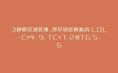 3种情况别犹豫,得尽快吃降脂药!LDL-C≥4.9、TC≥7.2或TG>5.6