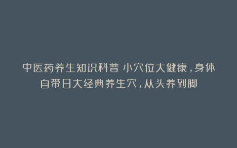中医药养生知识科普:小穴位大健康,身体自带8大经典养生穴,从头养到脚
