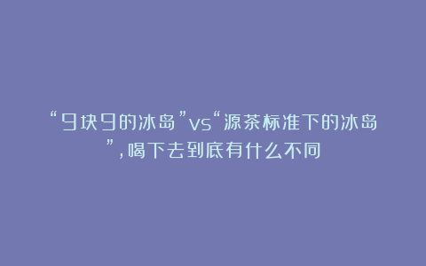 “9块9的冰岛”vs“源茶标准下的冰岛”，喝下去到底有什么不同？