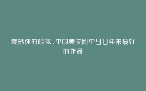 震撼你的眼球，中国美院附中90年来最好的作品！