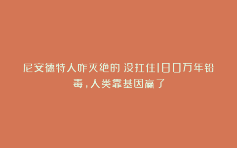 尼安德特人咋灭绝的?没扛住180万年铅毒,人类靠基因赢了