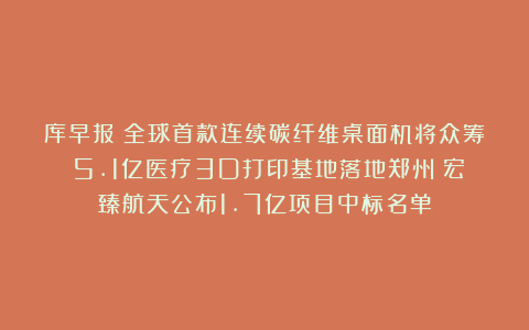 库早报|全球首款连续碳纤维桌面机将众筹;5.1亿医疗3D打印基地落地郑州;宏臻航天公布1.7亿项目中标名单