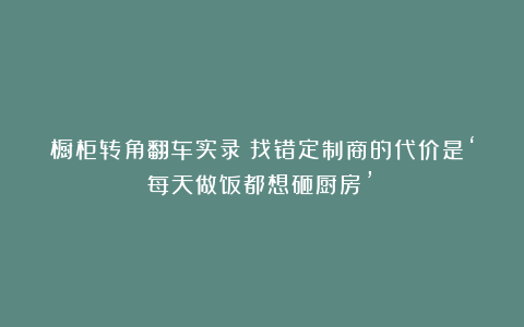 橱柜转角翻车实录：找错定制商的代价是‘每天做饭都想砸厨房’！