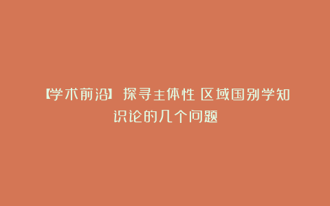 【学术前沿】|探寻主体性:区域国别学知识论的几个问题