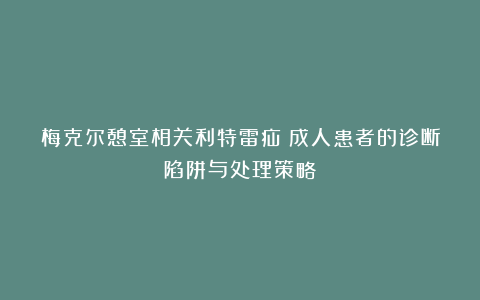 梅克尔憩室相关利特雷疝:成人患者的诊断陷阱与处理策略!