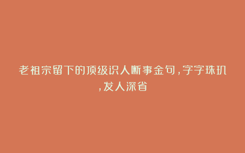 老祖宗留下的顶级识人断事金句,字字珠玑,发人深省!