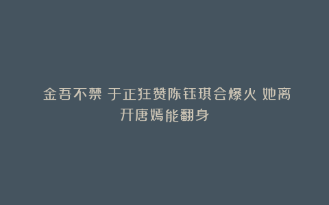 《金吾不禁》于正狂赞陈钰琪会爆火!她离开唐嫣能翻身?