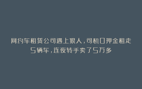 网约车租赁公司遇上狠人，司机0押金租走5辆车，连夜转手卖了5万多！