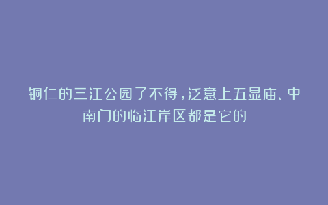 铜仁的三江公园了不得，泛意上五显庙、中南门的临江岸区都是它的