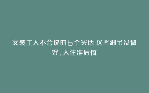 安装工人不会说的6个实话:这些细节没做好,入住准后悔!