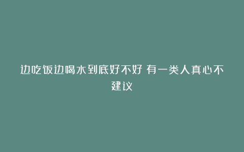边吃饭边喝水到底好不好？有一类人真心不建议！