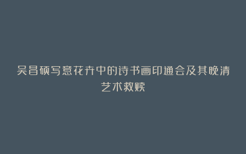 吴昌硕写意花卉中的诗书画印通会及其晚清艺术救赎