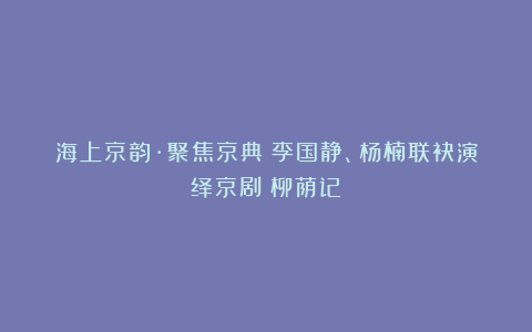海上京韵·聚焦京典｜李国静、杨楠联袂演绎京剧《柳荫记》