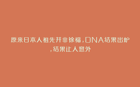 原来日本人祖先并非徐福，DNA结果出炉，结果让人意外