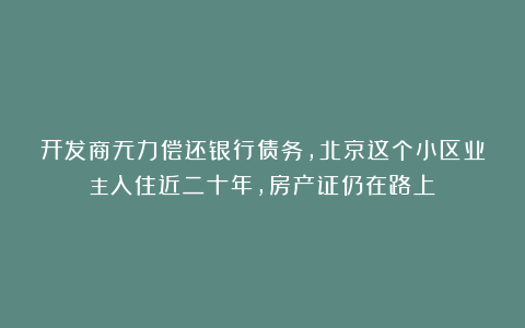 开发商无力偿还银行债务,北京这个小区业主入住近二十年,房产证仍在路上