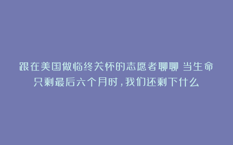 跟在美国做临终关怀的志愿者聊聊:当生命只剩最后六个月时,我们还剩下什么?