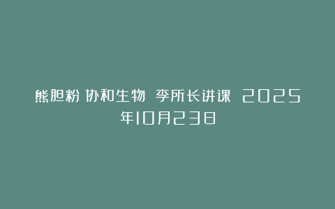 熊胆粉：协和生物 李所长讲课 2025年10月23日