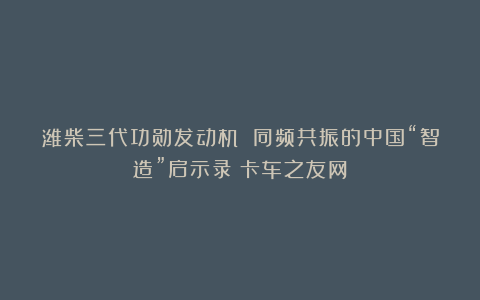 潍柴三代功勋发动机 同频共振的中国“智造”启示录丨卡车之友网
