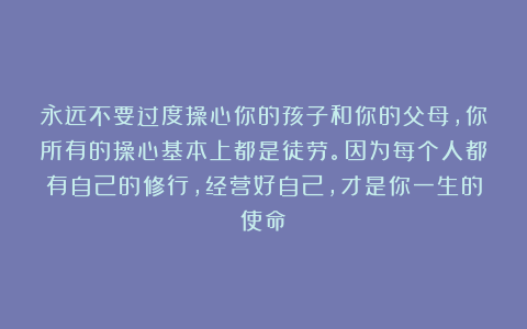 永远不要过度操心你的孩子和你的父母，你所有的操心基本上都是徒劳。因为每个人都有自己的修行，经营好自己，才是你一生的使命！