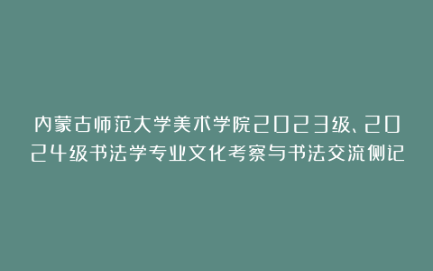 内蒙古师范大学美术学院2023级、2024级书法学专业文化考察与书法交流侧记