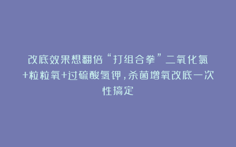 改底效果想翻倍？“打组合拳”：二氧化氯+粒粒氧+过硫酸氢钾，杀菌增氧改底一次性搞定