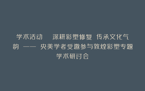 学术活动 | 深耕彩塑修复 传承文化气韵 —— 央美学者受邀参与敦煌彩塑专题学术研讨会