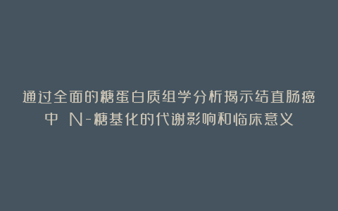 通过全面的糖蛋白质组学分析揭示结直肠癌中 N-糖基化的代谢影响和临床意义