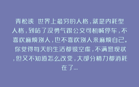 青松读：⒈世界上最穷的人格，就是内耗型人格，到站了没勇气跟公交司机喊停车，不喜欢麻烦别人，也不喜欢别人来麻烦自己。⒉你觉得每天的生活都很空虚，不满意现状，但又不知道怎么改变，大部分精力都消耗在了…