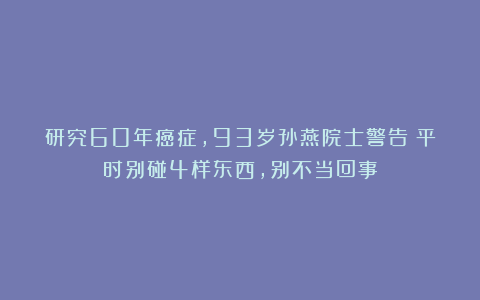 研究60年癌症,93岁孙燕院士警告:平时别碰4样东西,别不当回事