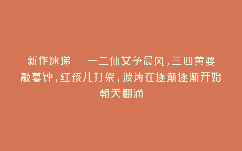 新作速递 | 一二仙女争晨风，三四黄婆敲暮钟，红孩儿打架，波涛在逐渐逐渐开始朝天翻涌