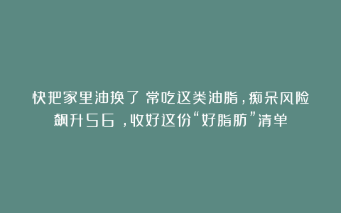 快把家里油换了!常吃这类油脂,痴呆风险飙升56%,收好这份“好脂肪”清单