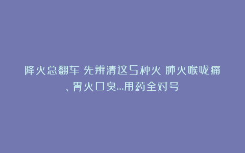 降火总翻车?先辨清这5种火:肺火喉咙痛、胃火口臭…用药全对号