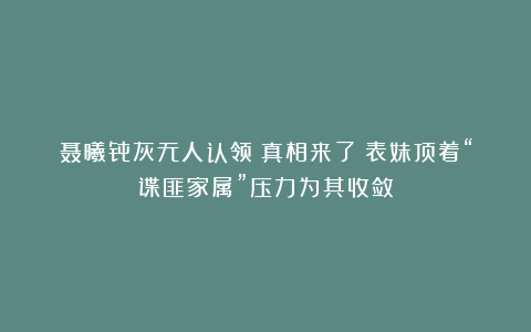 聂曦骨灰无人认领？真相来了：表妹顶着“谍匪家属”压力为其收敛