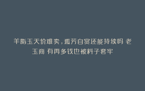 羊脂玉天价难卖,孤芳自赏还能持续吗?老玉商:有再多钱也被料子套牢!