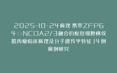 2025-10-24病理:携带ZFP64::NCOA2/3融合的梭形细胞横纹肌肉瘤临床病理及分子遗传学特征:14例病例研究